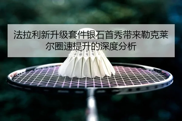法拉利新升级套件银石首秀带来勒克莱尔圈速提升的深度分析