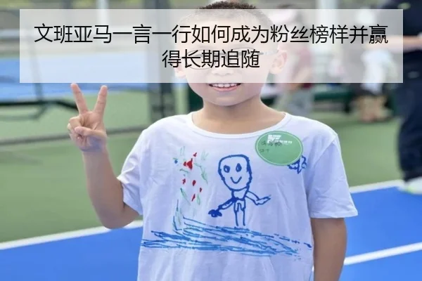文班亚马一言一行如何成为粉丝榜样并赢得长期追随